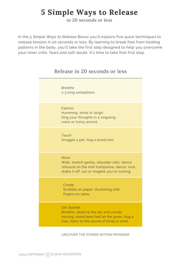 5 Simple Ways to Release in 20 seconds or less
n the 5 Simple Ways to Release Bonus you’ll explore five quick techniques to release tension in 20 seconds or less. By learning to break free from holding patterns in the body, you'll take the first step designed to help you overcome your inner critic, fears and self-doubt. It’s time to take that first step.

Breathe
1-3 long exhalations

Express
Humming, smile or laugh
Sing your thoughts in a singsong voice or funny accent.

Touch
Snuggle a pet, hug a loved one,

Move
Walk, stretch gently, shoulder rolls, dance, rebound on the mini trampoline, dance, rock, shake it off, run or imagine you’re running.

Create
Scribble on paper, drumming with fingers on table.

Get Outside
Breathe, observe the sky and clouds moving, stand bare feet on the grass, hug a tree, listen to the sound of birds or wind.

Uncover The Power Within 
2024 Copyright Elisha Goldstein 